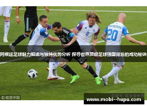 阿根廷足球魅力解读与独特优势分析 探寻世界顶级足球强国背后的成功秘诀