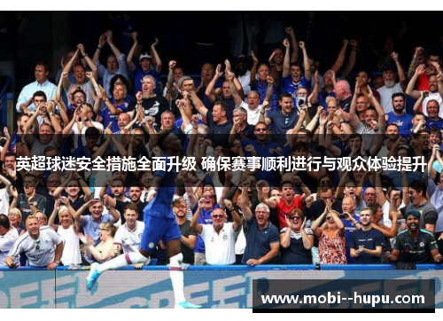 英超球迷安全措施全面升级 确保赛事顺利进行与观众体验提升