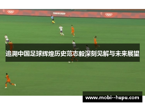 追溯中国足球辉煌历史范志毅深刻见解与未来展望