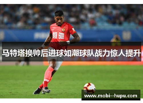 马特塔换帅后进球如潮球队战力惊人提升